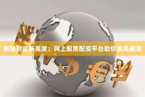 解锁财富新高度：网上股票配资平台助你乘风破浪